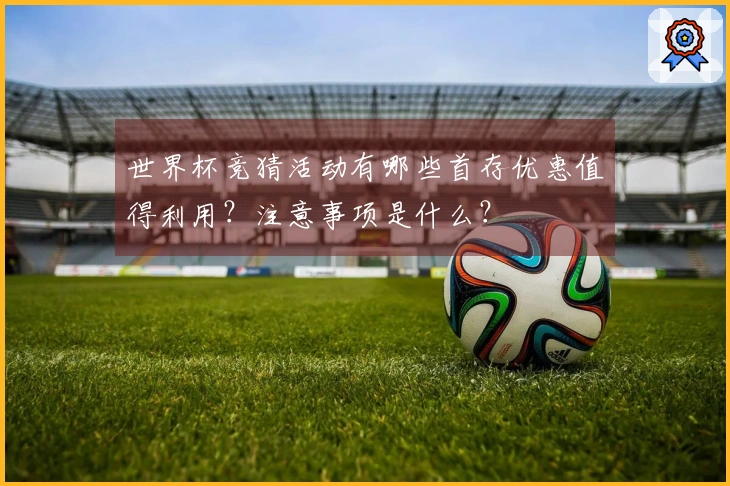 世界杯竞猜活动有哪些首存优惠值得利用？注意事项是什么？